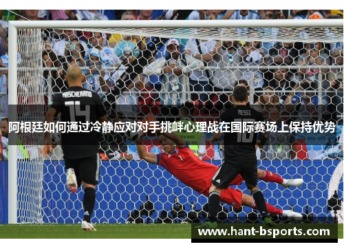 阿根廷如何通过冷静应对对手挑衅心理战在国际赛场上保持优势
