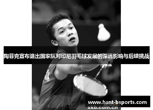 陶菲克宣布退出国家队对印尼羽毛球发展的深远影响与后续挑战