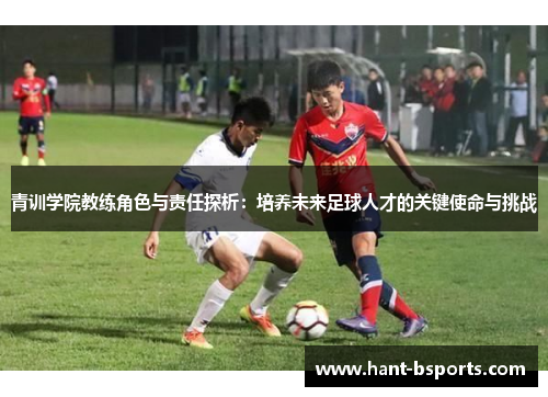 青训学院教练角色与责任探析:培养未来足球人才的关键使命与挑战 青训学院教练角色与责任探析:培养未来足球人才的关键使命与挑战