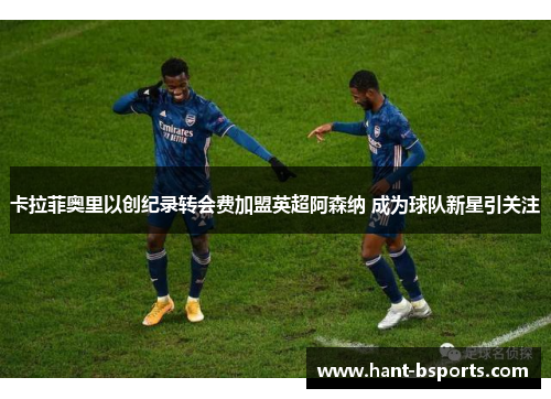 卡拉菲奥里以创纪录转会费加盟英超阿森纳 成为球队新星引关注